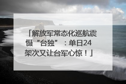 解放军常态化巡航震慑“台独”：单日24架次又让台军心惊！