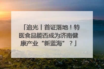 追光丨首证落地！特医食品能否成为济南健康产业“新蓝海”？