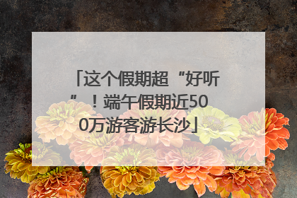 这个假期超“好听”！端午假期近500万游客游长沙