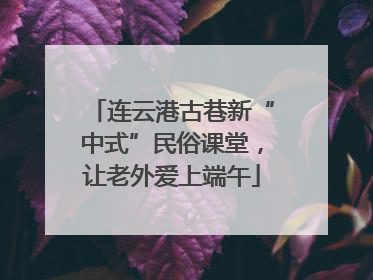 连云港古巷新“中式”民俗课堂，让老外爱上端午