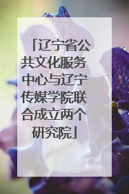 辽宁省公共文化服务中心与辽宁传媒学院联合成立两个研究院