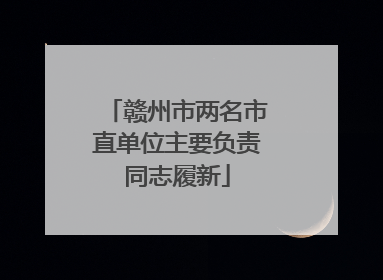 赣州市两名市直单位主要负责同志履新
