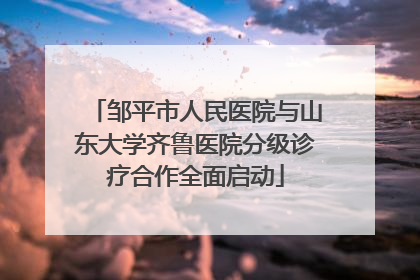 邹平市人民医院与山东大学齐鲁医院分级诊疗合作全面启动