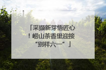 采撷新芽悟匠心！崂山茶香里迎接“别样六一”