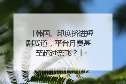 韩国、印度挤进短剧赛道，平台月费甚至超过奈飞？
