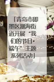 青岛市即墨区潮海街道开展“我们的节日•端午”主题系列活动