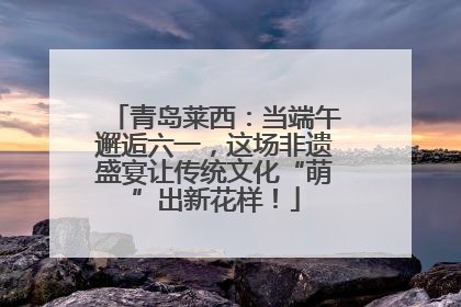 青岛莱西：当端午邂逅六一，这场非遗盛宴让传统文化“萌”出新花样！