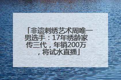 非遗刺绣艺术周唯一男选手：17年绣龄家传三代，年销200万，将试水直播
