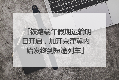 铁路端午假期运输明日开启，加开京津冀内始发终到短途列车