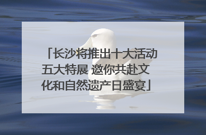 长沙将推出十大活动五大特展 邀你共赴文化和自然遗产日盛宴