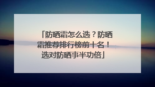 防晒霜怎么选？防晒霜推荐排行榜前十名！选对防晒事半功倍