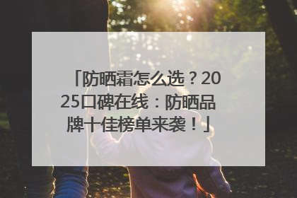 防晒霜怎么选？2025口碑在线：防晒品牌十佳榜单来袭！