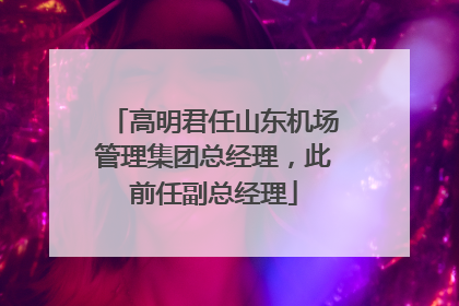 高明君任山东机场管理集团总经理，此前任副总经理