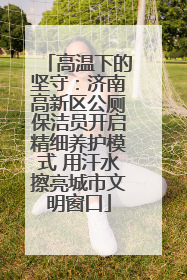 高温下的坚守：济南高新区公厕保洁员开启精细养护模式 用汗水擦亮城市文明窗口