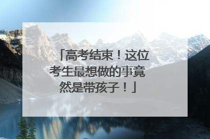 高考结束！这位考生最想做的事竟然是带孩子！