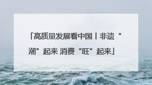 高质量发展看中国丨非遗“潮”起来 消费“旺”起来