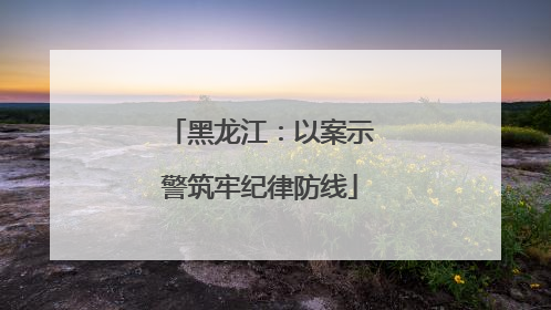 黑龙江：以案示警筑牢纪律防线