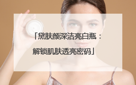 黛肤颜深洁亮白瓶：解锁肌肤透亮密码