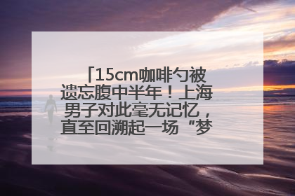 15cm咖啡勺被遗忘腹中半年！上海男子对此毫无记忆，直至回溯起一场“梦境”般的经历