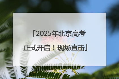 2025年北京高考正式开启！现场直击