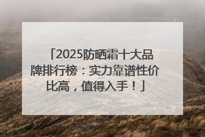 2025防晒霜十大品牌排行榜：实力靠谱性价比高，值得入手！
