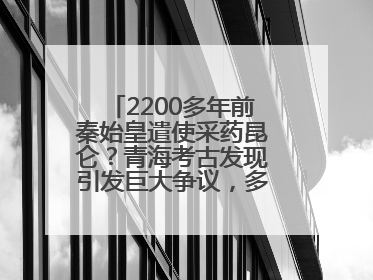 2200多年前秦始皇遣使采药昆仑？青海考古发现引发巨大争议，多方回应