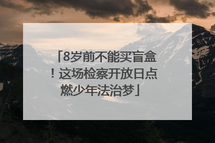8岁前不能买盲盒！这场检察开放日点燃少年法治梦