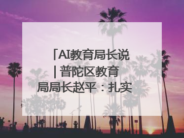 AI教育局长说 | 普陀区教育局局长赵平：扎实推进AI赋能教育，着力打造“适合教育”新体系