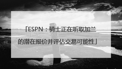 ESPN：骑士正在听取加兰的潜在报价并评估交易可能性
